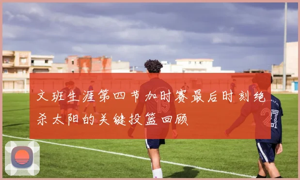 文班生涯第四节加时赛最后时刻绝杀太阳的关键投篮回顾